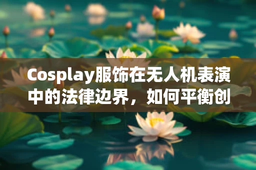 Cosplay服饰在无人机表演中的法律边界，如何平衡创意与合规？