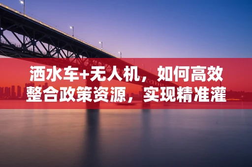 洒水车+无人机，如何高效整合政策资源，实现精准灌溉新篇章？