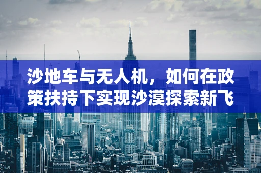 沙地车与无人机，如何在政策扶持下实现沙漠探索新飞跃？