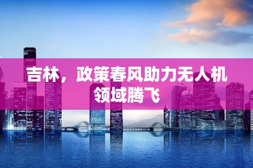 吉林，政策春风助力无人机领域腾飞