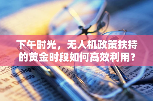 下午时光，无人机政策扶持的黄金时段如何高效利用？