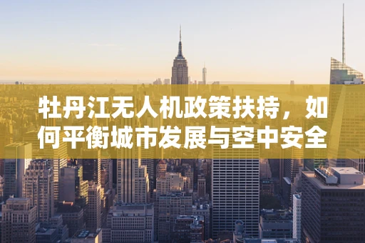 牡丹江无人机政策扶持，如何平衡城市发展与空中安全？