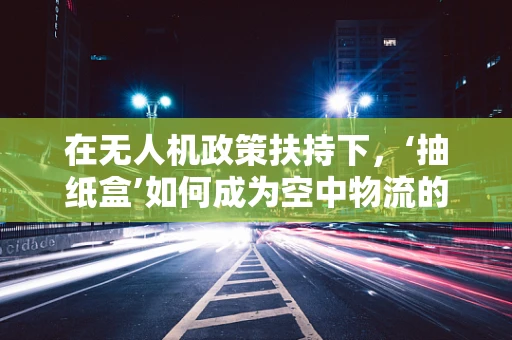 在无人机政策扶持下，‘抽纸盒’如何成为空中物流的创意解决方案？