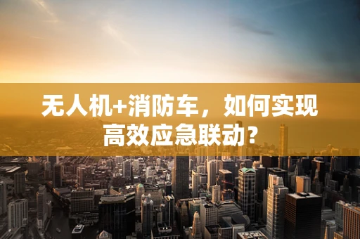 无人机+消防车，如何实现高效应急联动？