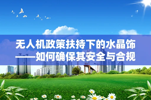 无人机政策扶持下的水晶饰——如何确保其安全与合规？