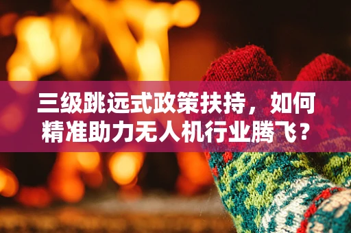 三级跳远式政策扶持，如何精准助力无人机行业腾飞？