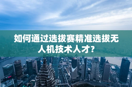 如何通过选拔赛精准选拔无人机技术人才？