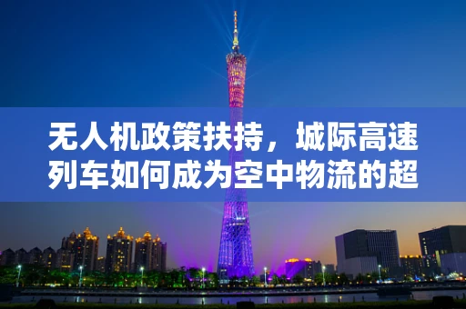 无人机政策扶持，城际高速列车如何成为空中物流的超级加速器？