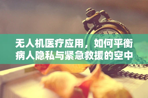 无人机医疗应用，如何平衡病人隐私与紧急救援的空中桥梁？