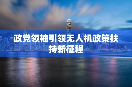 政党领袖引领无人机政策扶持新征程