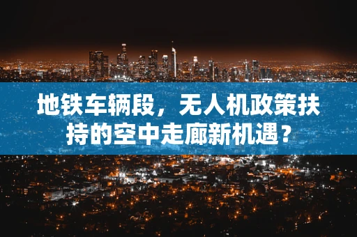 地铁车辆段，无人机政策扶持的空中走廊新机遇？