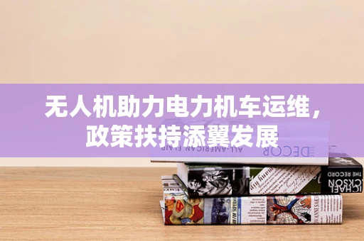 无人机助力电力机车运维，政策扶持添翼发展