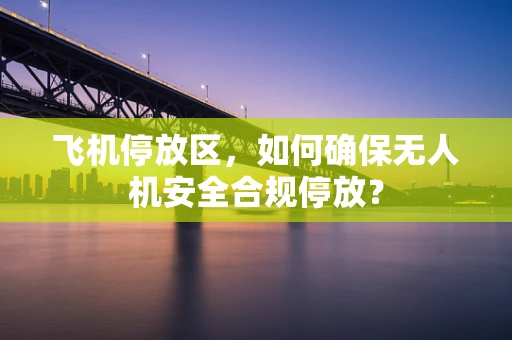 飞机停放区，如何确保无人机安全合规停放？