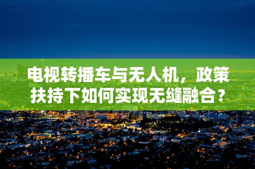 电视转播车与无人机，政策扶持下如何实现无缝融合？