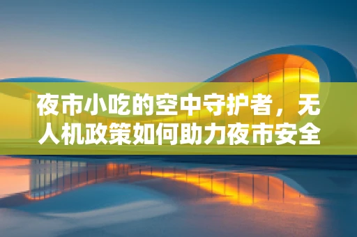 夜市小吃的空中守护者，无人机政策如何助力夜市安全与繁荣？