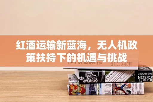 红酒运输新蓝海，无人机政策扶持下的机遇与挑战