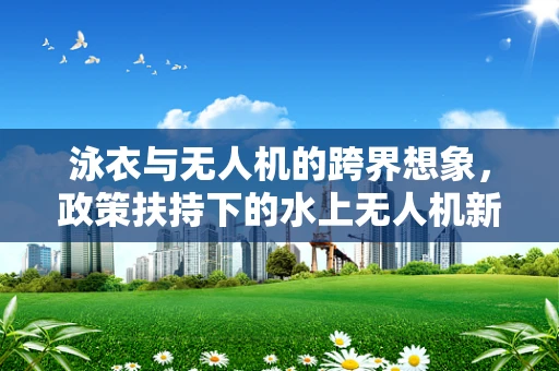泳衣与无人机的跨界想象，政策扶持下的水上无人机新蓝海？