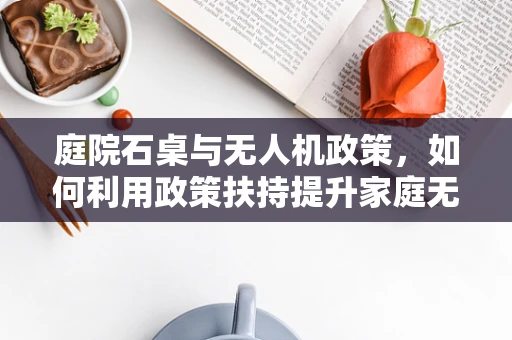 庭院石桌与无人机政策，如何利用政策扶持提升家庭无人机娱乐体验？