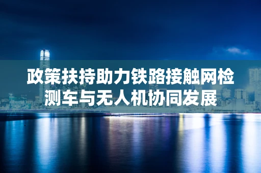 政策扶持助力铁路接触网检测车与无人机协同发展
