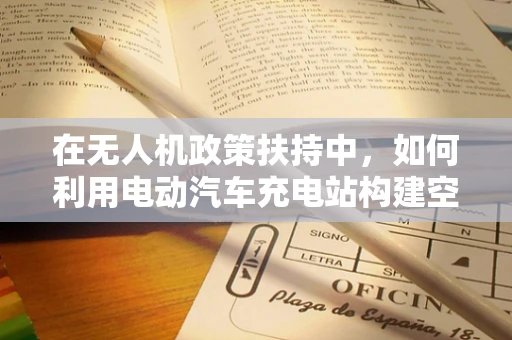 在无人机政策扶持中，如何利用电动汽车充电站构建空中与地面联动的智能网络？