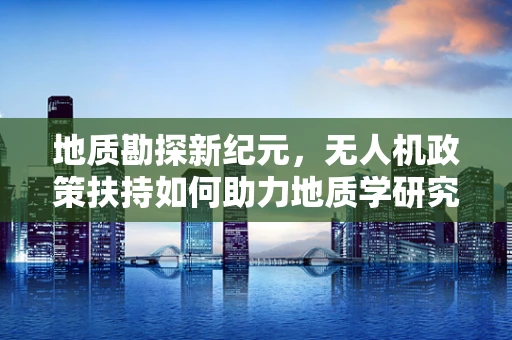 地质勘探新纪元，无人机政策扶持如何助力地质学研究？