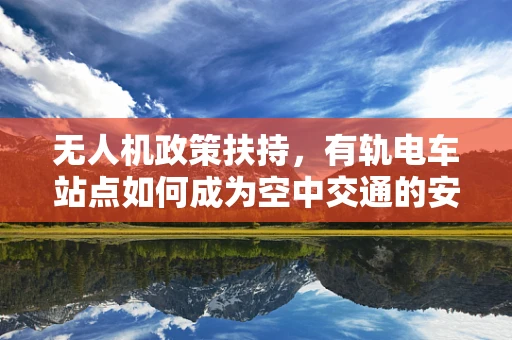 无人机政策扶持，有轨电车站点如何成为空中交通的安全港？