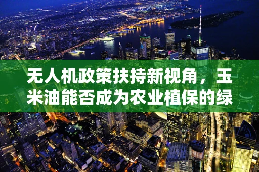 无人机政策扶持新视角，玉米油能否成为农业植保的绿色燃料？