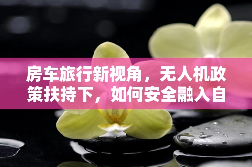 房车旅行新视角，无人机政策扶持下，如何安全融入自然探险？