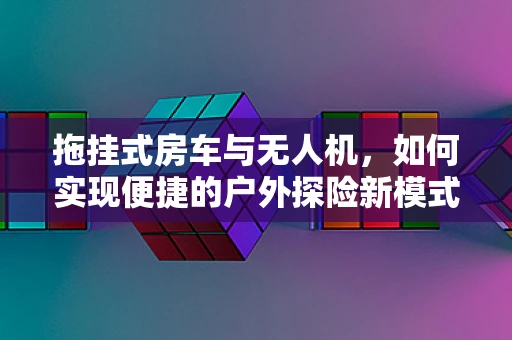 拖挂式房车与无人机，如何实现便捷的户外探险新模式？