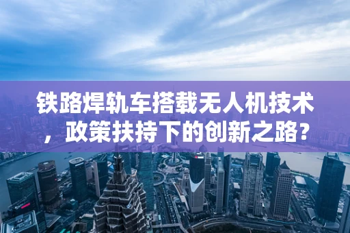铁路焊轨车搭载无人机技术，政策扶持下的创新之路？