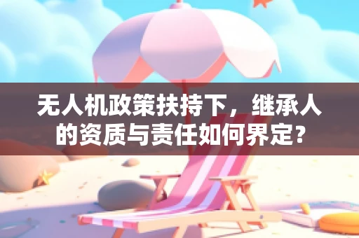 无人机政策扶持下，继承人的资质与责任如何界定？