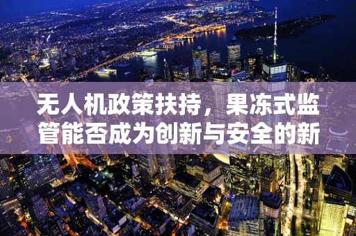 无人机政策扶持，果冻式监管能否成为创新与安全的新平衡？