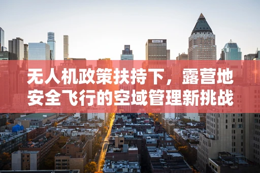 无人机政策扶持下，露营地安全飞行的空域管理新挑战？