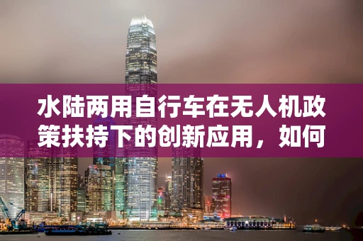 水陆两用自行车在无人机政策扶持下的创新应用，如何平衡法规与技术创新？