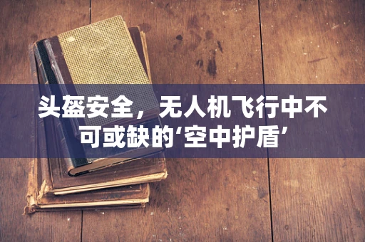 头盔安全，无人机飞行中不可或缺的‘空中护盾’