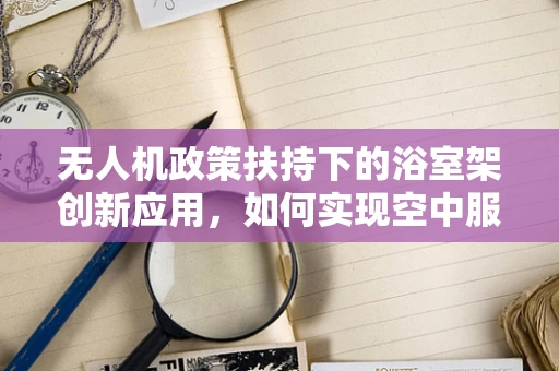 无人机政策扶持下的浴室架创新应用，如何实现空中服务的地面化落地？