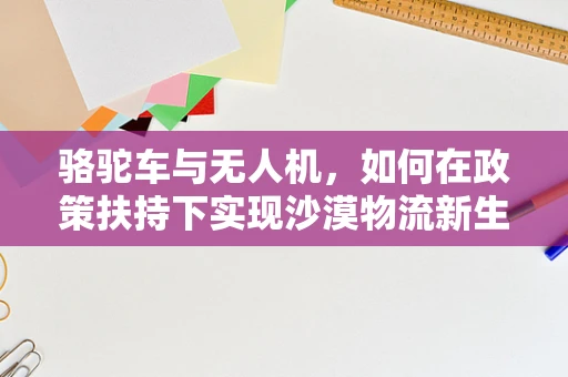 骆驼车与无人机，如何在政策扶持下实现沙漠物流新生态？