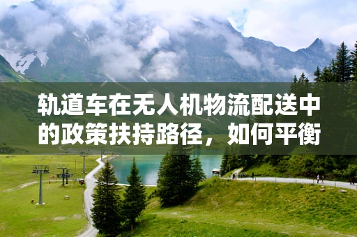 轨道车在无人机物流配送中的政策扶持路径，如何平衡安全与效率？