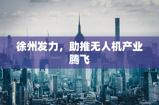 徐州发力，助推无人机产业腾飞