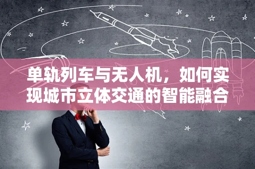 单轨列车与无人机，如何实现城市立体交通的智能融合？
