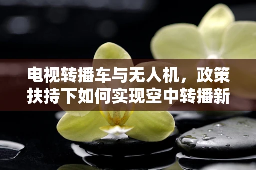 电视转播车与无人机，政策扶持下如何实现空中转播新纪元？