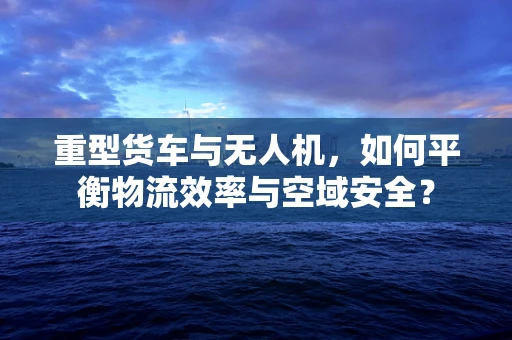 重型货车与无人机，如何平衡物流效率与空域安全？
