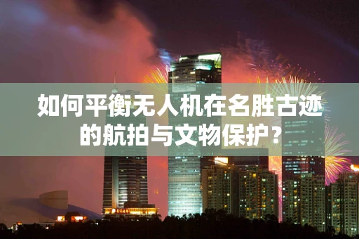 如何平衡无人机在名胜古迹的航拍与文物保护？