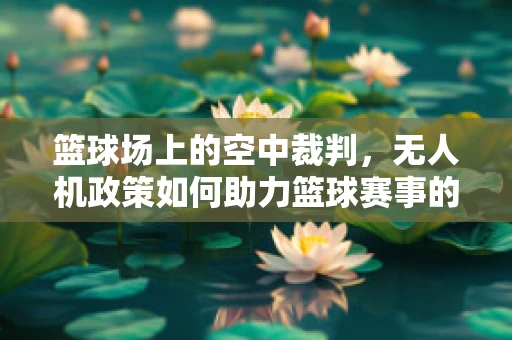 篮球场上的空中裁判，无人机政策如何助力篮球赛事的智能化与安全？