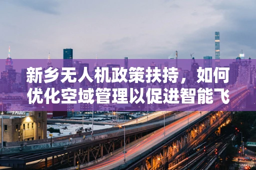 新乡无人机政策扶持，如何优化空域管理以促进智能飞行？