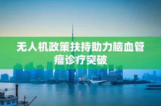 无人机政策扶持助力脑血管瘤诊疗突破