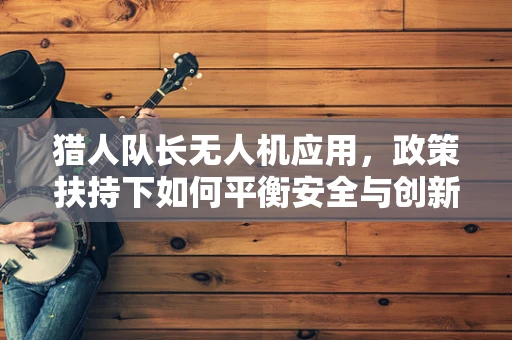 猎人队长无人机应用，政策扶持下如何平衡安全与创新？