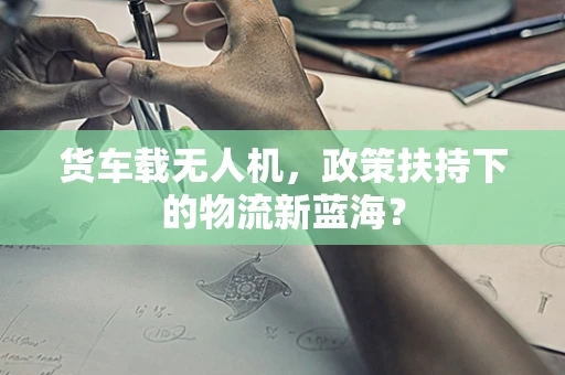 货车载无人机，政策扶持下的物流新蓝海？