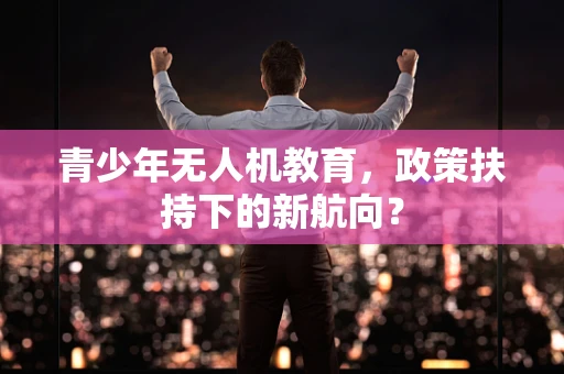 青少年无人机教育，政策扶持下的新航向？