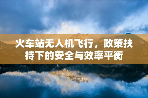 火车站无人机飞行，政策扶持下的安全与效率平衡